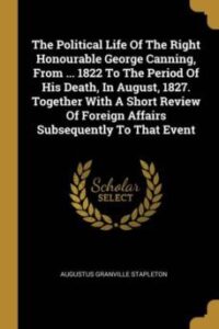 The Political Life Of The Right Honourable George Canning From  1822 To The Period Of His Death In August 1827 Together With A Short Review Of Foreign Affairs Subsequently To That Event