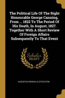 The Political Life Of The Right Honourable George Canning From 1822 To The Period Of His Death In August 1827 Together With A Short Review Of Foreign Affairs Subsequently To That Event