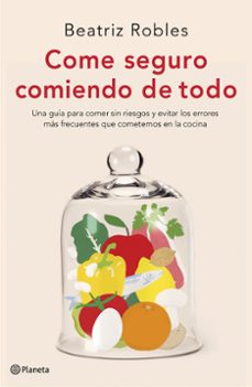 Come Seguro Comiendo De Todo. Una Guía Para Comer Sin Riesgos Y E Vitar Los Errores Más Frecuentes Que Cometemos En La Cocina